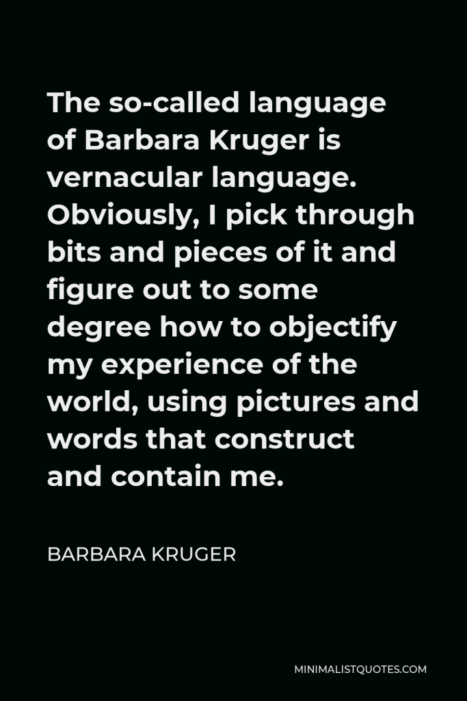 Barbara Kruger Quote - The so-called language of Barbara Kruger is vernacular language. Obviously, I pick through bits and pieces of it and figure out to some degree how to objectify my experience of the world, using pictures and words that construct and contain me.