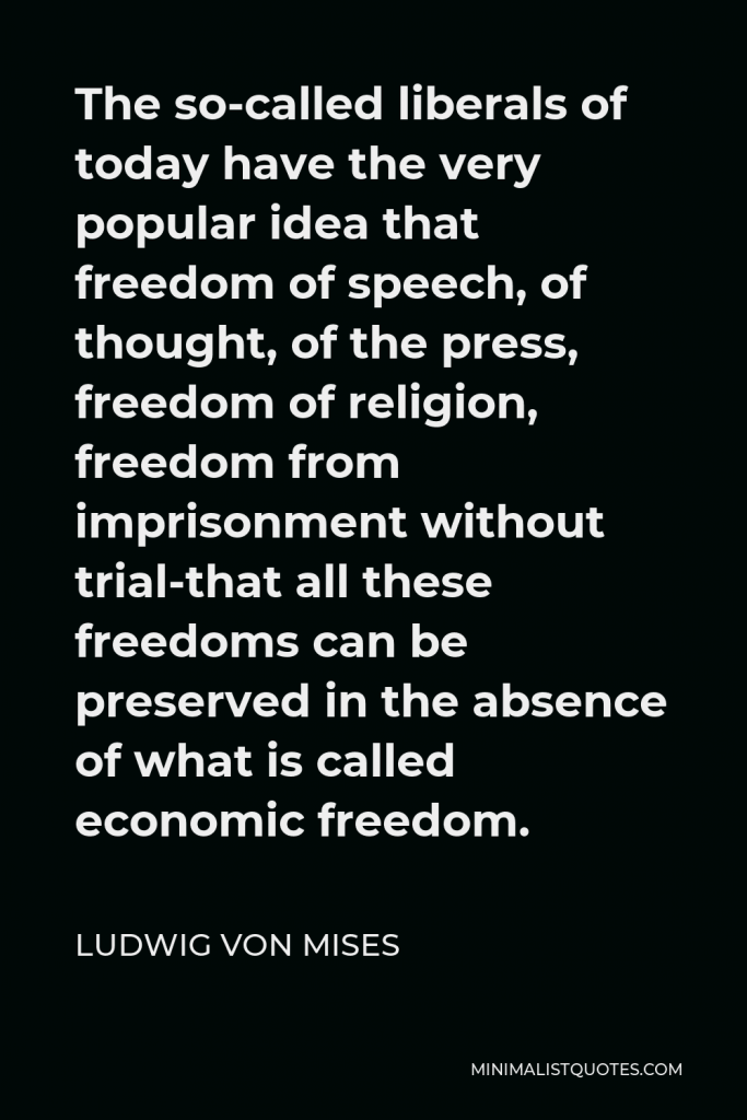 Ludwig von Mises Quote - The so-called liberals of today have the very popular idea that freedom of speech, of thought, of the press, freedom of religion, freedom from imprisonment without trial-that all these freedoms can be preserved in the absence of what is called economic freedom.