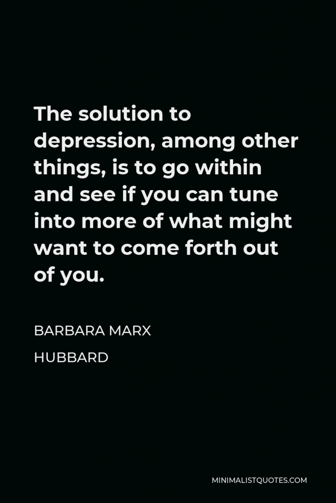 Barbara Marx Hubbard Quote - The solution to depression, among other things, is to go within and see if you can tune into more of what might want to come forth out of you.