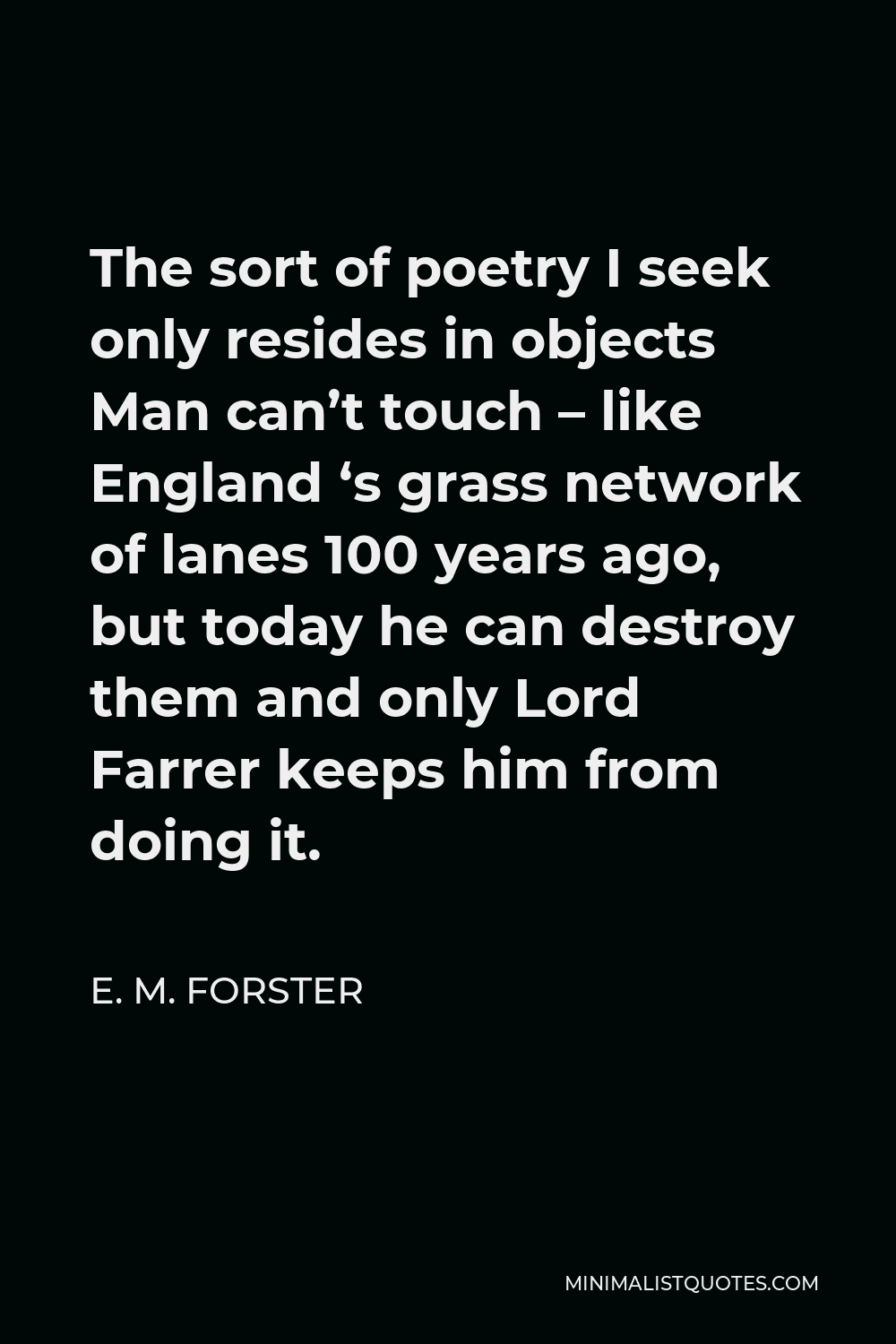 E. M. Forster Quote - The sort of poetry I seek only resides in objects Man can’t touch – like England ‘s grass network of lanes 100 years ago, but today he can destroy them and only Lord Farrer keeps him from doing it.