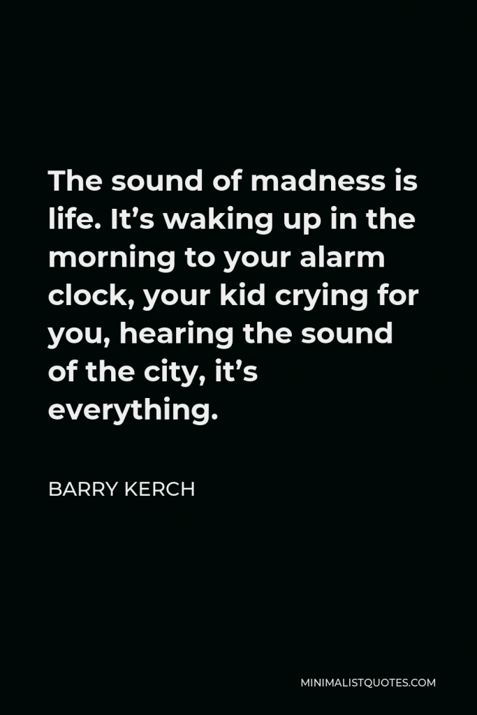 Barry Kerch Quote - The sound of madness is life. It’s waking up in the morning to your alarm clock, your kid crying for you, hearing the sound of the city, it’s everything.