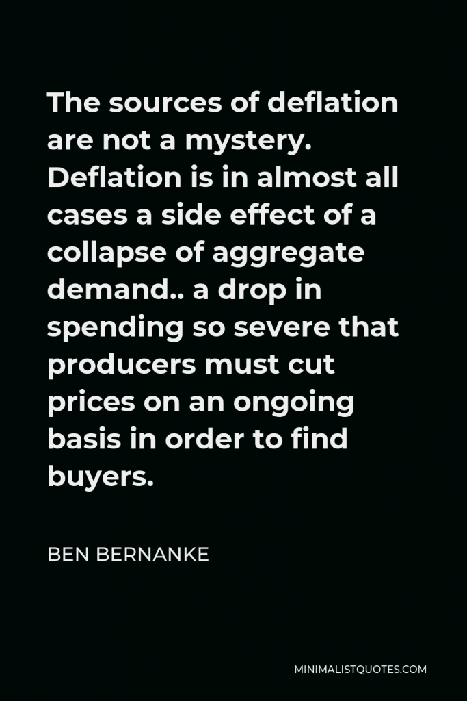 Ben Bernanke Quote - The sources of deflation are not a mystery. Deflation is in almost all cases a side effect of a collapse of aggregate demand.. a drop in spending so severe that producers must cut prices on an ongoing basis in order to find buyers.