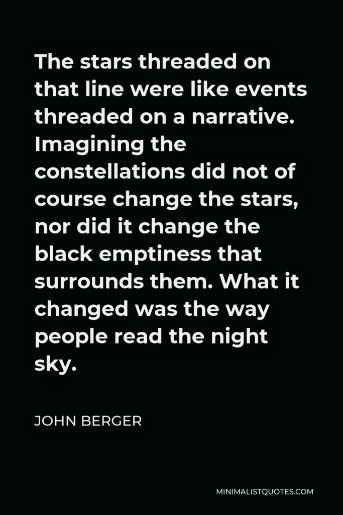 John Berger Quote - The stars threaded on that line were like events threaded on a narrative. Imagining the constellations did not of course change the stars, nor did it change the black emptiness that surrounds them. What it changed was the way people read the night sky.
