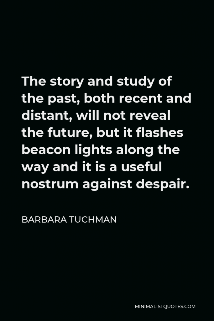 Barbara Tuchman Quote - The story and study of the past, both recent and distant, will not reveal the future, but it flashes beacon lights along the way and it is a useful nostrum against despair.
