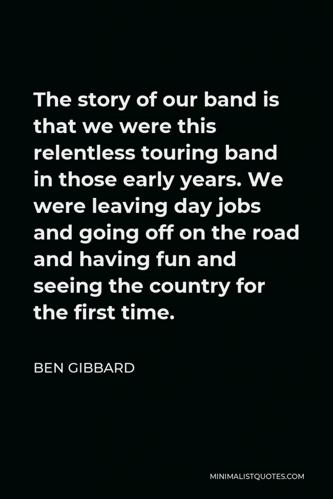 Ben Gibbard Quote - The story of our band is that we were this relentless touring band in those early years. We were leaving day jobs and going off on the road and having fun and seeing the country for the first time.
