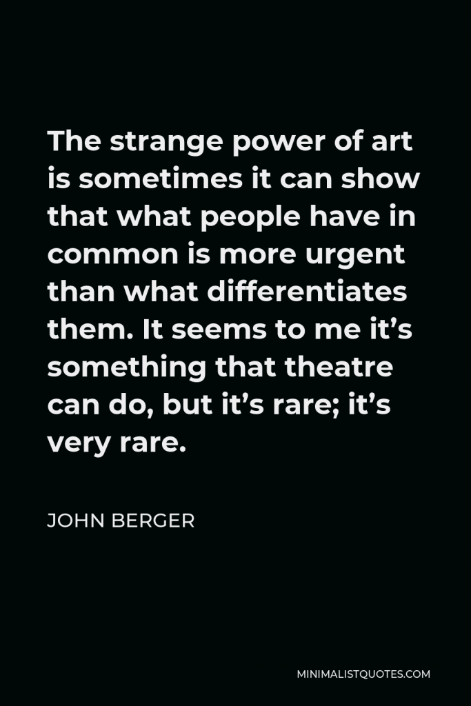 John Berger Quote - The strange power of art is sometimes it can show that what people have in common is more urgent than what differentiates them. It seems to me it’s something that theatre can do, but it’s rare; it’s very rare.