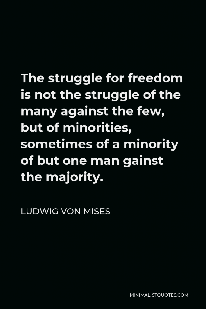Ludwig von Mises Quote - The struggle for freedom is not the struggle of the many against the few, but of minorities, sometimes of a minority of but one man gainst the majority.