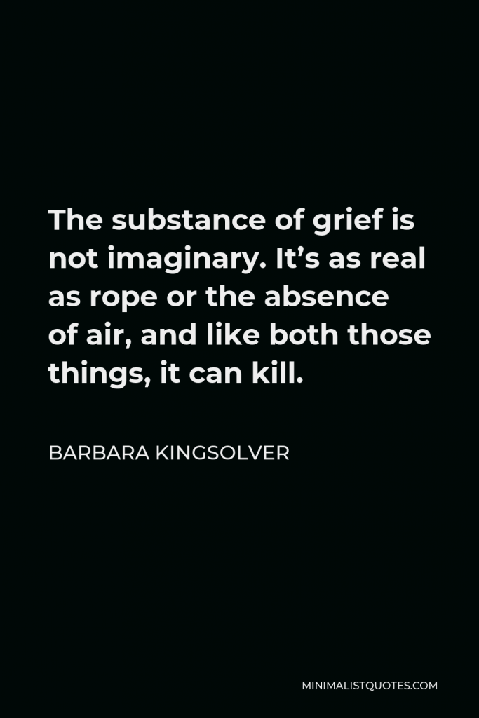Barbara Kingsolver Quote - The substance of grief is not imaginary. It’s as real as rope or the absence of air, and like both those things, it can kill.