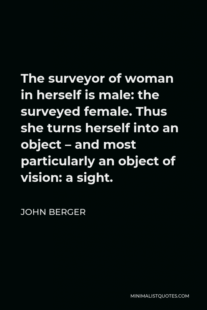 John Berger Quote - The surveyor of woman in herself is male: the surveyed female. Thus she turns herself into an object – and most particularly an object of vision: a sight.