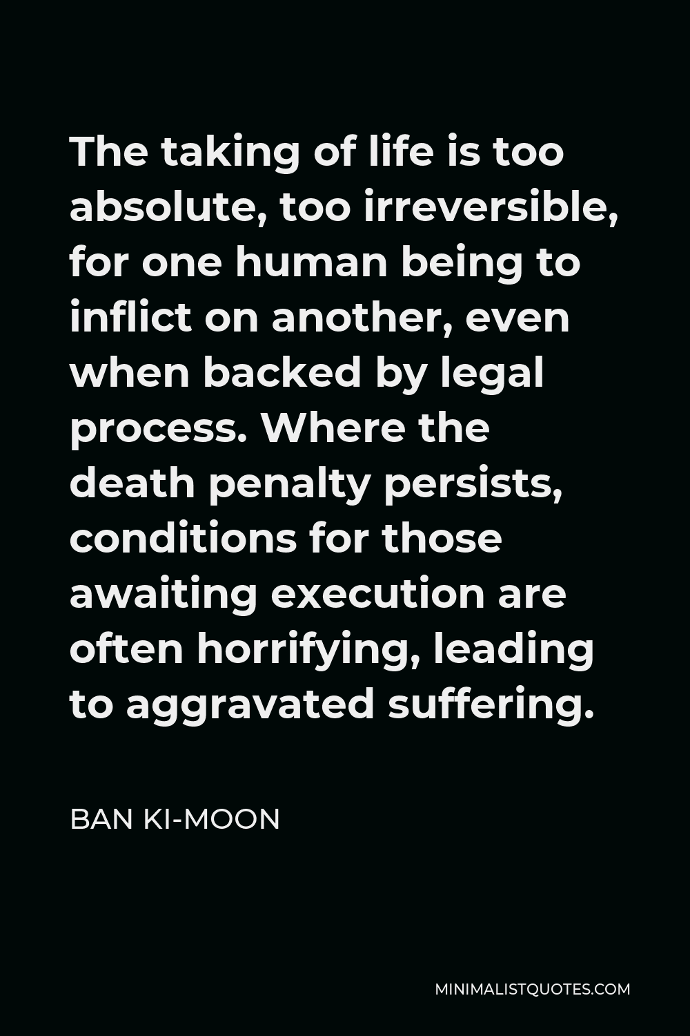 Ban Ki-moon Quote - The taking of life is too absolute, too irreversible, for one human being to inflict on another, even when backed by legal process. Where the death penalty persists, conditions for those awaiting execution are often horrifying, leading to aggravated suffering.