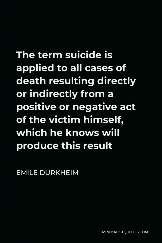Emile Durkheim Quote - The term suicide is applied to all cases of death resulting directly or indirectly from a positive or negative act of the victim himself, which he knows will produce this result