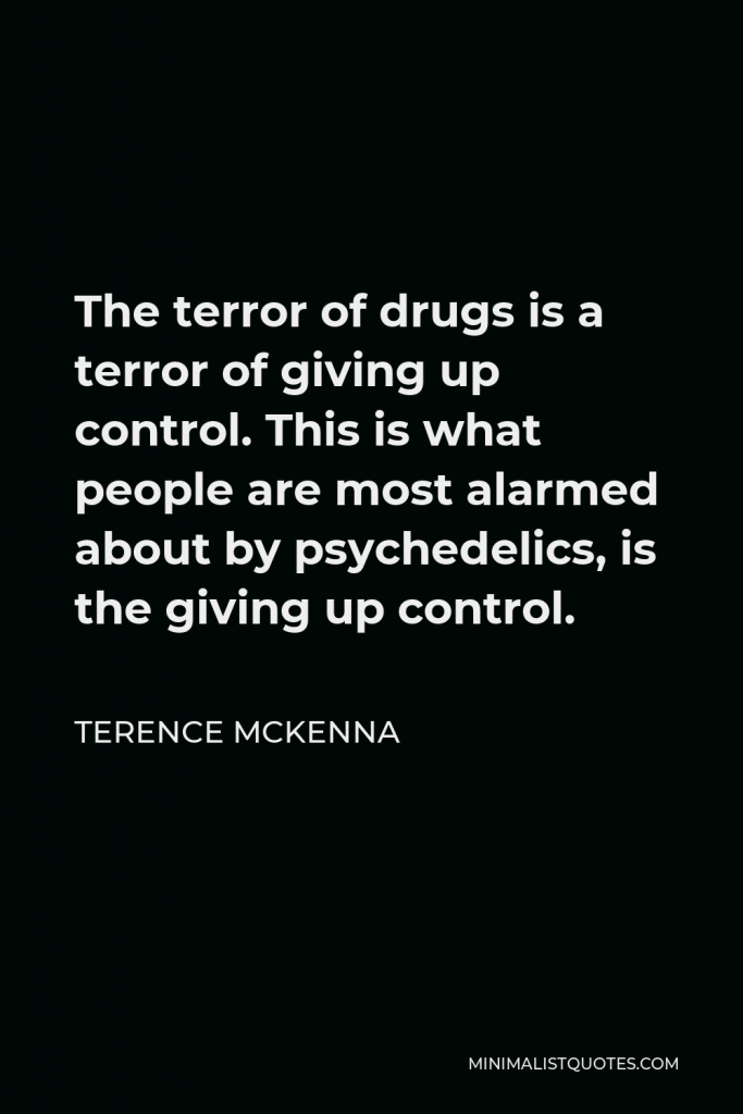 Terence McKenna Quote - The terror of drugs is a terror of giving up control. This is what people are most alarmed about by psychedelics, is the giving up control.