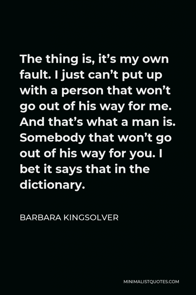 Barbara Kingsolver Quote - The thing is, it’s my own fault. I just can’t put up with a person that won’t go out of his way for me. And that’s what a man is. Somebody that won’t go out of his way for you. I bet it says that in the dictionary.