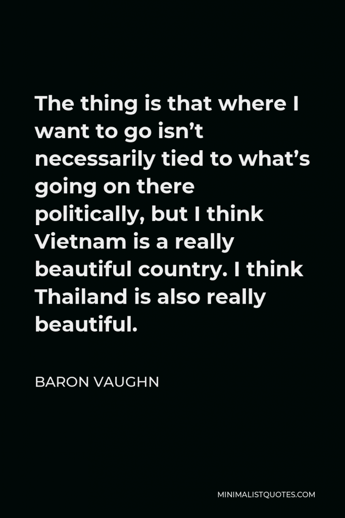 Baron Vaughn Quote - The thing is that where I want to go isn’t necessarily tied to what’s going on there politically, but I think Vietnam is a really beautiful country. I think Thailand is also really beautiful.