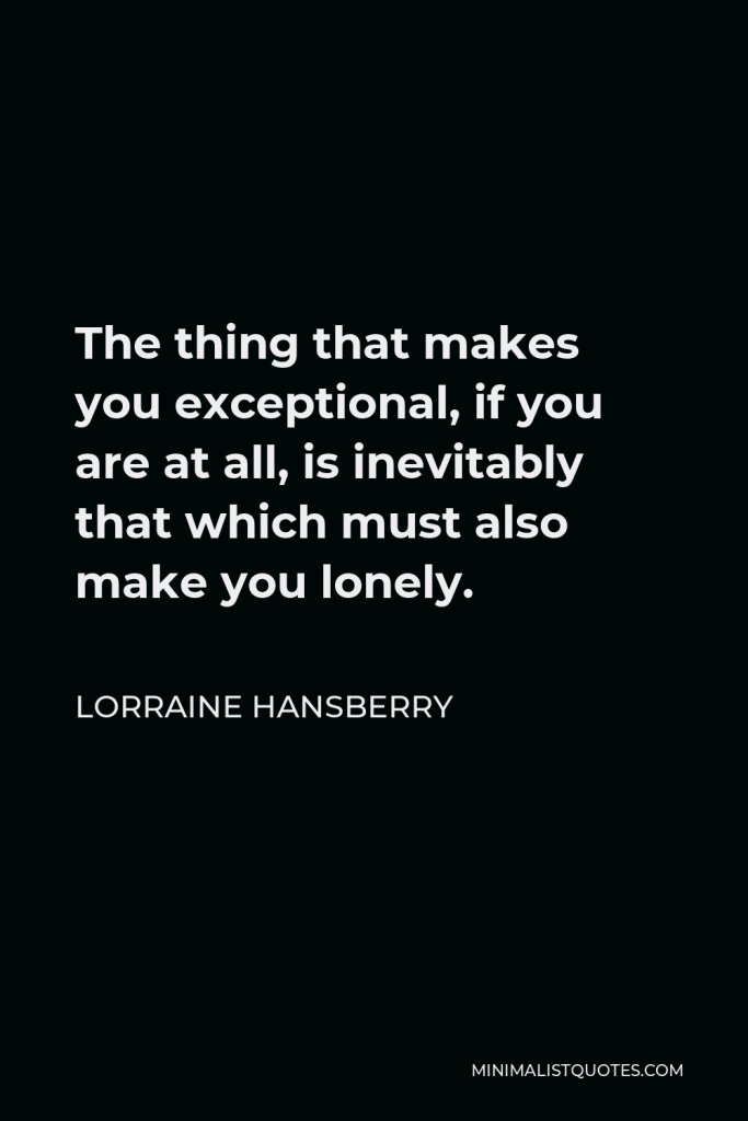 Lorraine Hansberry Quote - The thing that makes you exceptional, if you are at all, is inevitably that which must also make you lonely.