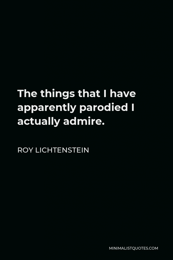 Roy Lichtenstein Quote - The things that I have apparently parodied I actually admire.