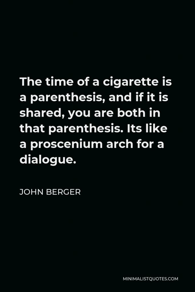 John Berger Quote - The time of a cigarette is a parenthesis, and if it is shared, you are both in that parenthesis. Its like a proscenium arch for a dialogue.