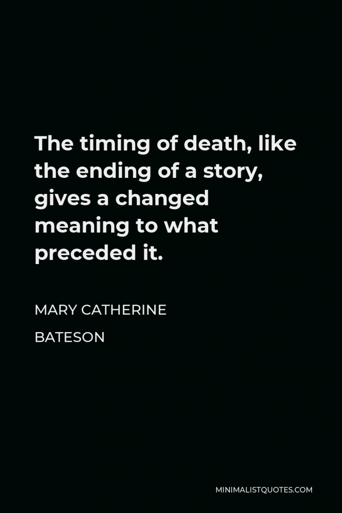 Mary Catherine Bateson Quote - The timing of death, like the ending of a story, gives a changed meaning to what preceded it.