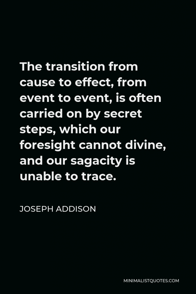 Joseph Addison Quote - The transition from cause to effect, from event to event, is often carried on by secret steps, which our foresight cannot divine, and our sagacity is unable to trace.
