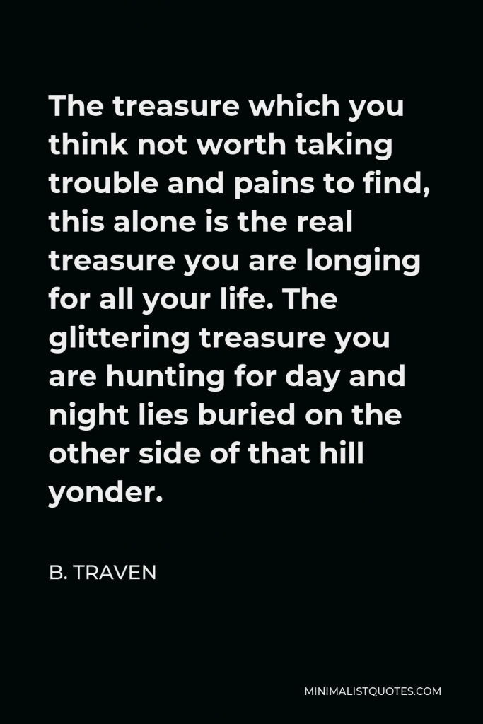 B. Traven Quote - The treasure which you think not worth taking trouble and pains to find, this alone is the real treasure you are longing for all your life. The glittering treasure you are hunting for day and night lies buried on the other side of that hill yonder.