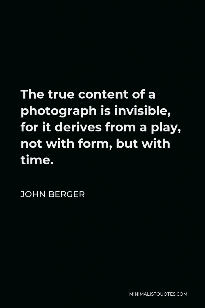 John Berger Quote - The true content of a photograph is invisible, for it derives from a play, not with form, but with time.