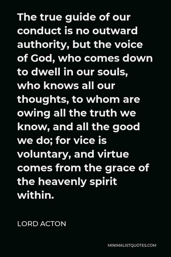 Lord Acton Quote - The true guide of our conduct is no outward authority, but the voice of God, who comes down to dwell in our souls, who knows all our thoughts, to whom are owing all the truth we know, and all the good we do; for vice is voluntary, and virtue comes from the grace of the heavenly spirit within.