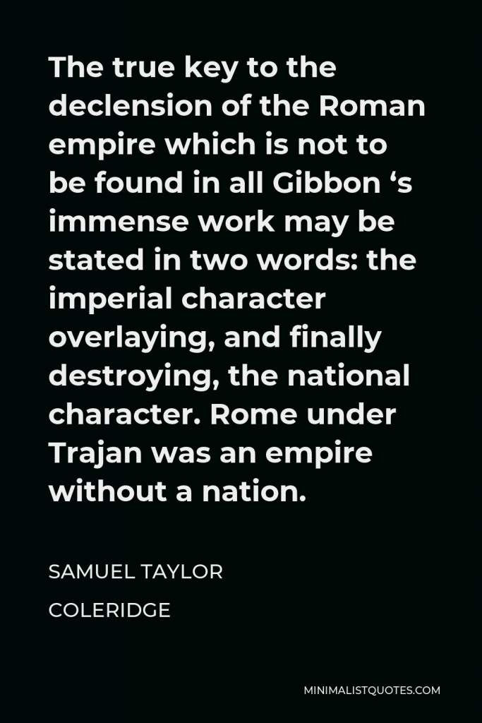 Samuel Taylor Coleridge Quote - The true key to the declension of the Roman empire which is not to be found in all Gibbon ‘s immense work may be stated in two words: the imperial character overlaying, and finally destroying, the national character. Rome under Trajan was an empire without a nation.