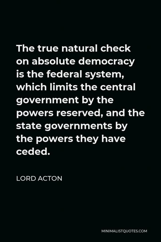 Lord Acton Quote - The true natural check on absolute democracy is the federal system, which limits the central government by the powers reserved, and the state governments by the powers they have ceded.
