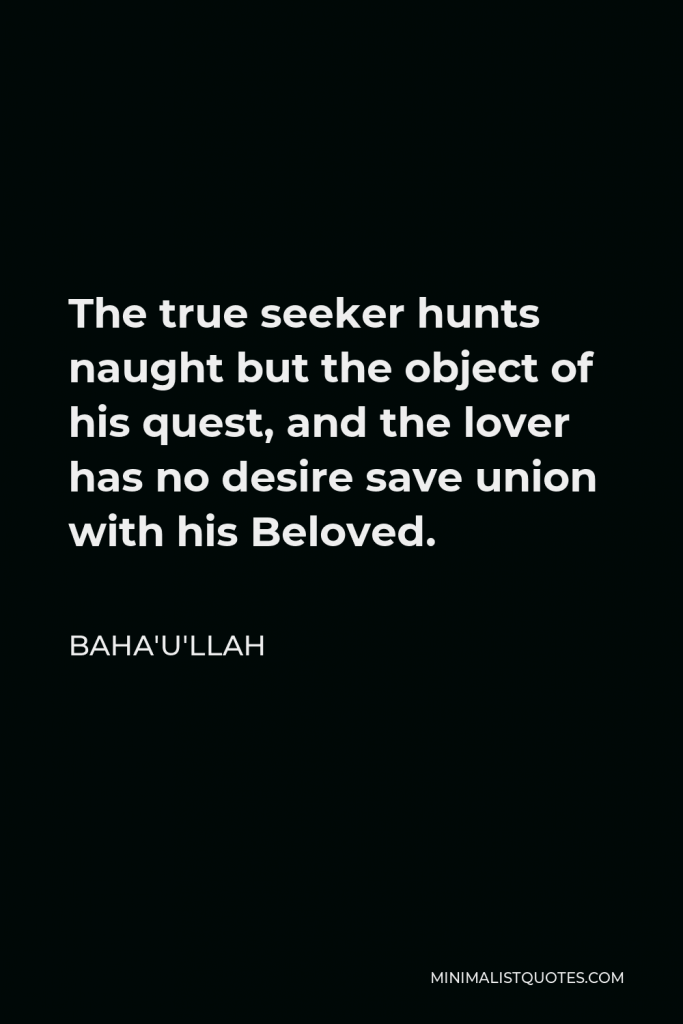 Baha'u'llah Quote - The true seeker hunts naught but the object of his quest, and the lover has no desire save union with his Beloved.