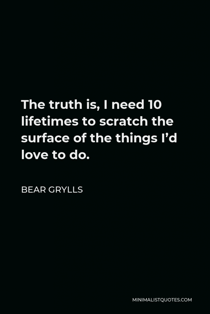 Bear Grylls Quote - The truth is, I need 10 lifetimes to scratch the surface of the things I’d love to do.