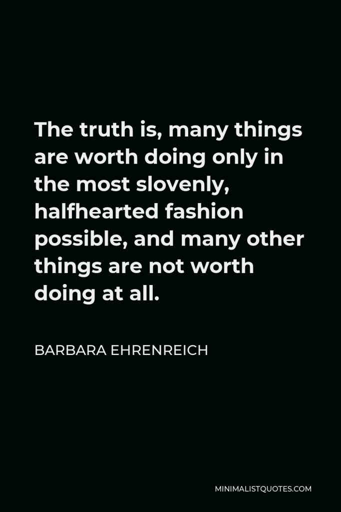 Barbara Ehrenreich Quote - The truth is, many things are worth doing only in the most slovenly, halfhearted fashion possible, and many other things are not worth doing at all.
