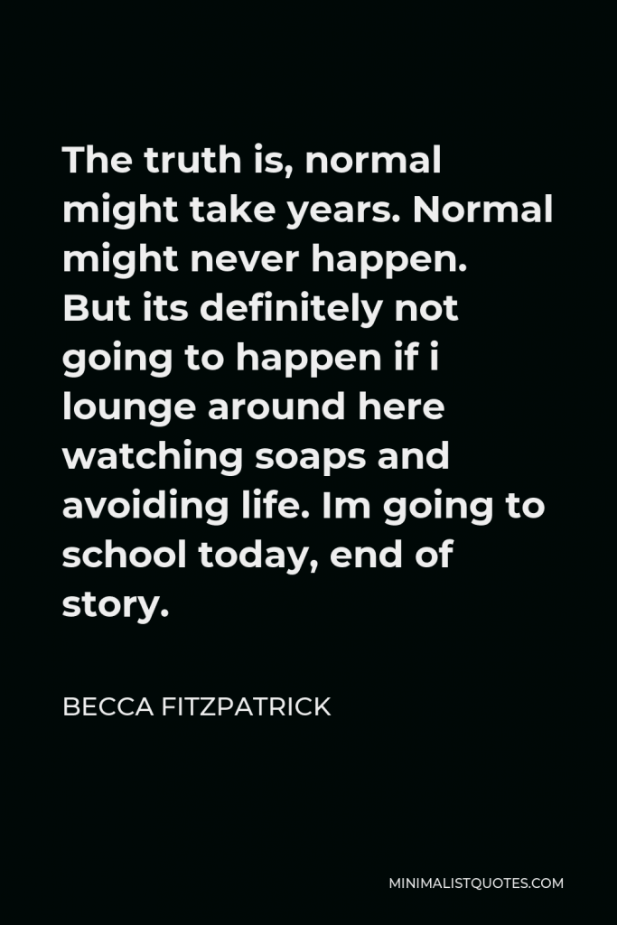 Becca Fitzpatrick Quote - The truth is, normal might take years. Normal might never happen. But its definitely not going to happen if i lounge around here watching soaps and avoiding life. Im going to school today, end of story.