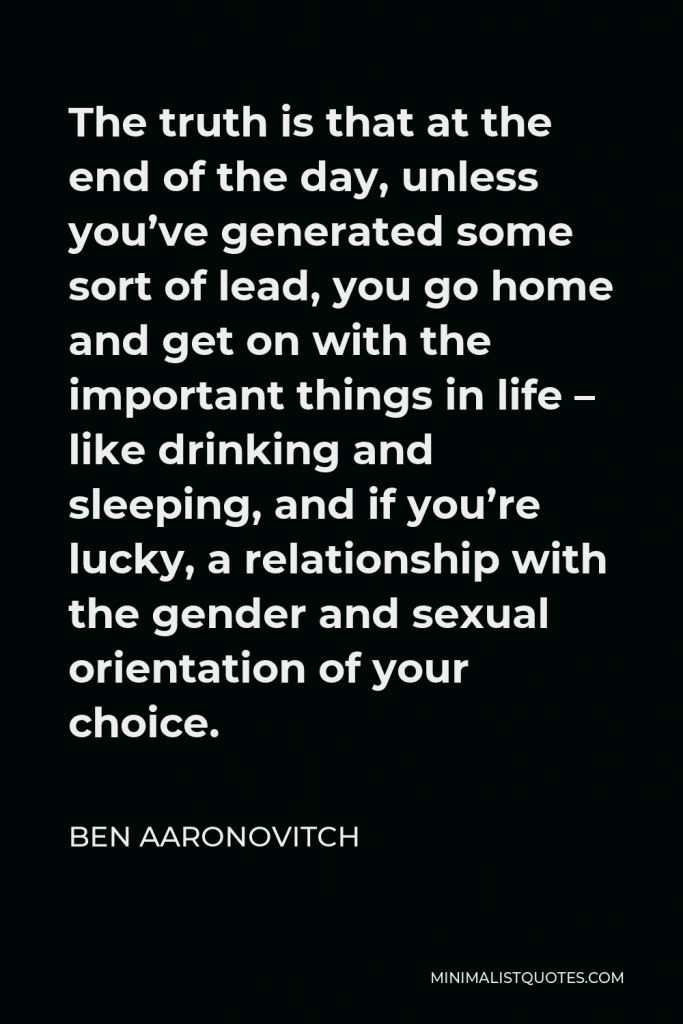 Ben Aaronovitch Quote - The truth is that at the end of the day, unless you’ve generated some sort of lead, you go home and get on with the important things in life – like drinking and sleeping, and if you’re lucky, a relationship with the gender and sexual orientation of your choice.