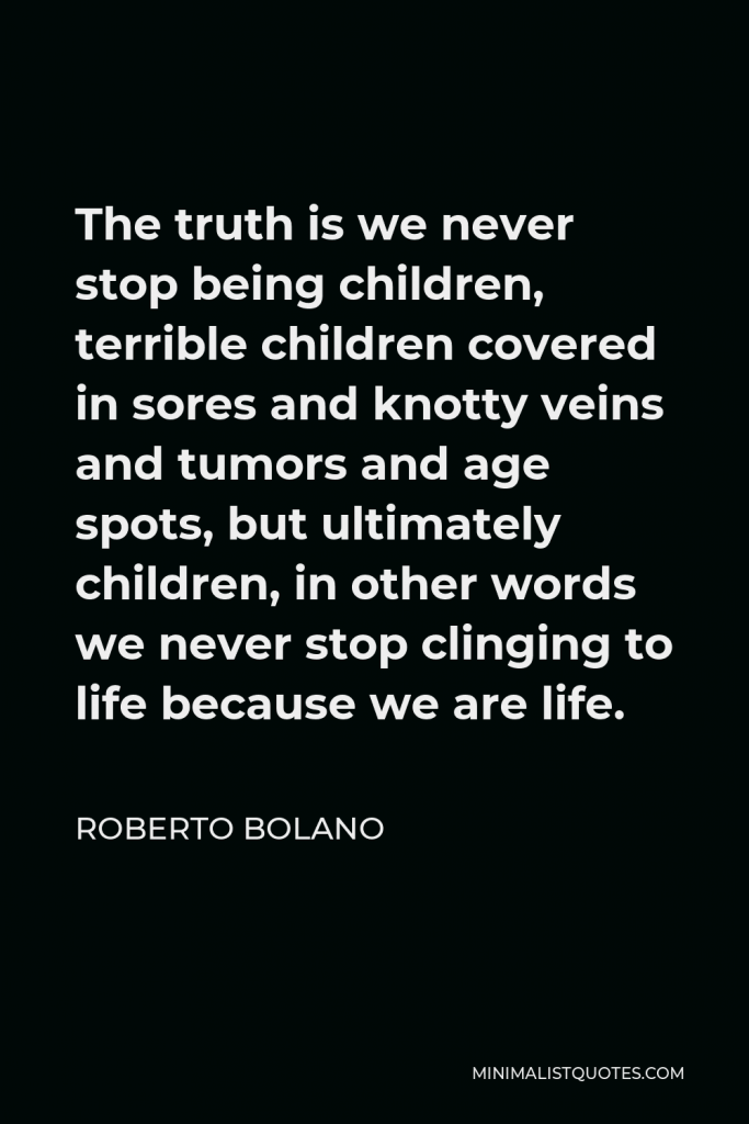 Roberto Bolano Quote - The truth is we never stop being children, terrible children covered in sores and knotty veins and tumors and age spots, but ultimately children, in other words we never stop clinging to life because we are life.