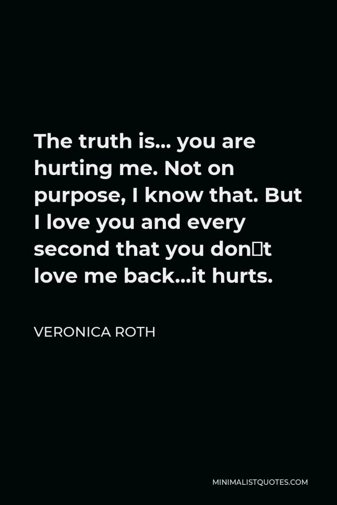 Veronica Roth Quote - The truth is… you are hurting me. Not on purpose, I know that. But I love you and every second that you don´t love me back…it hurts.