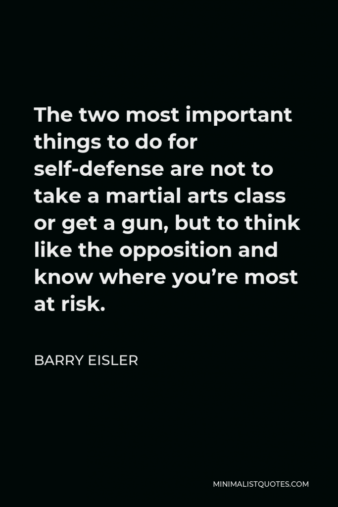 Barry Eisler Quote - The two most important things to do for self-defense are not to take a martial arts class or get a gun, but to think like the opposition and know where you’re most at risk.