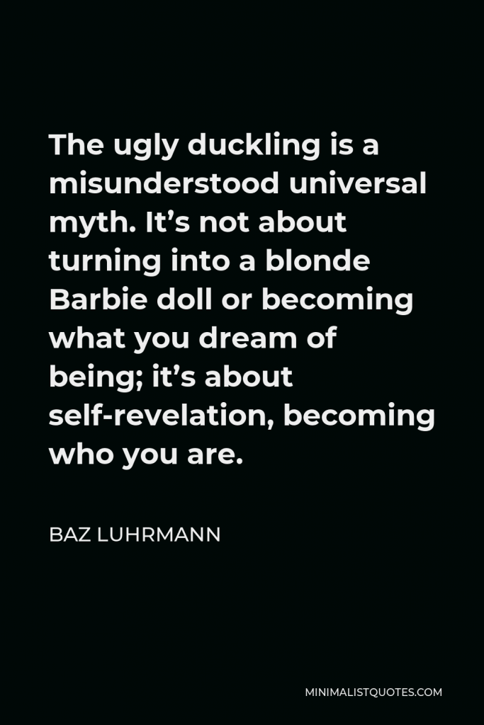 Baz Luhrmann Quote - The ugly duckling is a misunderstood universal myth. It’s not about turning into a blonde Barbie doll or becoming what you dream of being; it’s about self-revelation, becoming who you are.