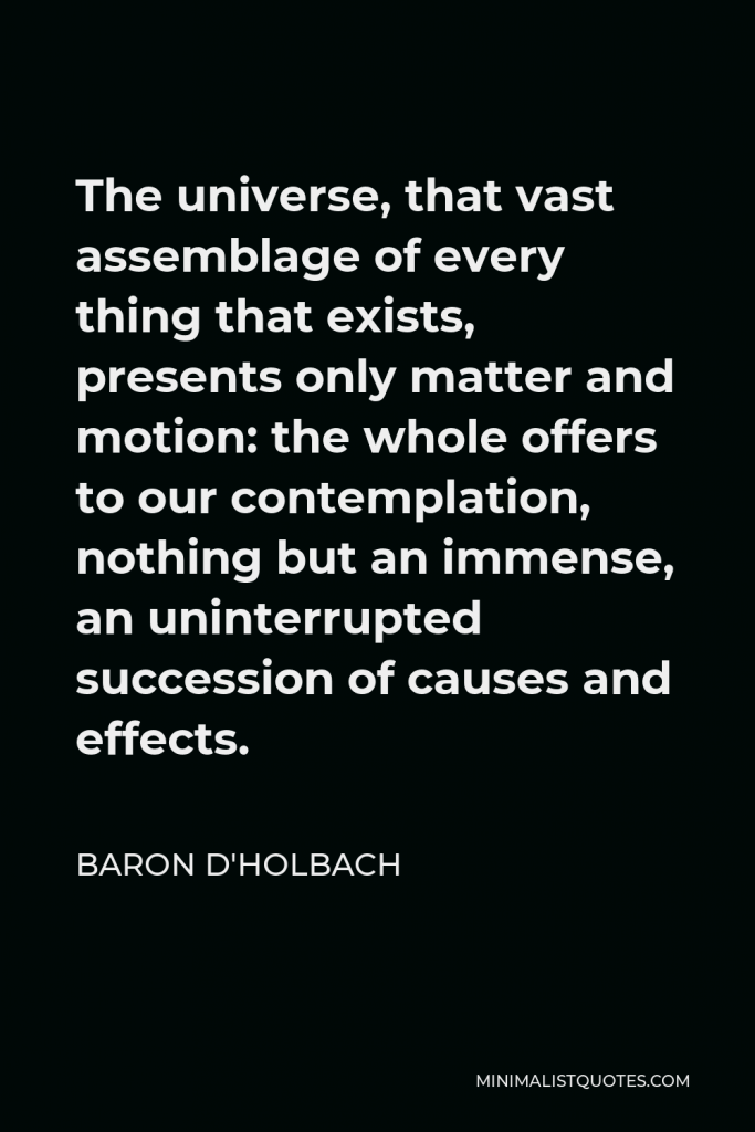 Baron d'Holbach Quote - The universe, that vast assemblage of every thing that exists, presents only matter and motion: the whole offers to our contemplation, nothing but an immense, an uninterrupted succession of causes and effects.
