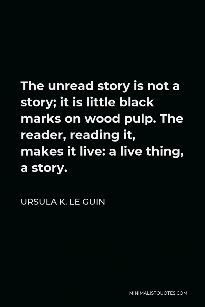 Ursula K. Le Guin Quote - The unread story is not a story; it is little black marks on wood pulp. The reader, reading it, makes it live: a live thing, a story.