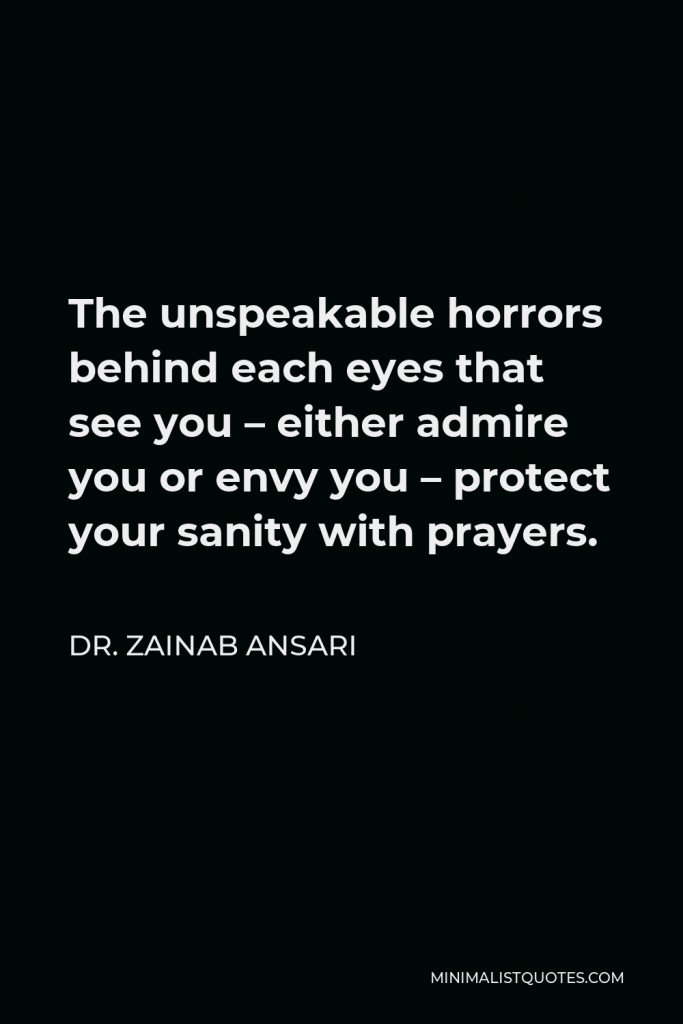 Dr. Zainab Ansari Quote - The unspeakable horrors behind each eyes that see you – either admire you or envy you – protect your sanity with prayers.