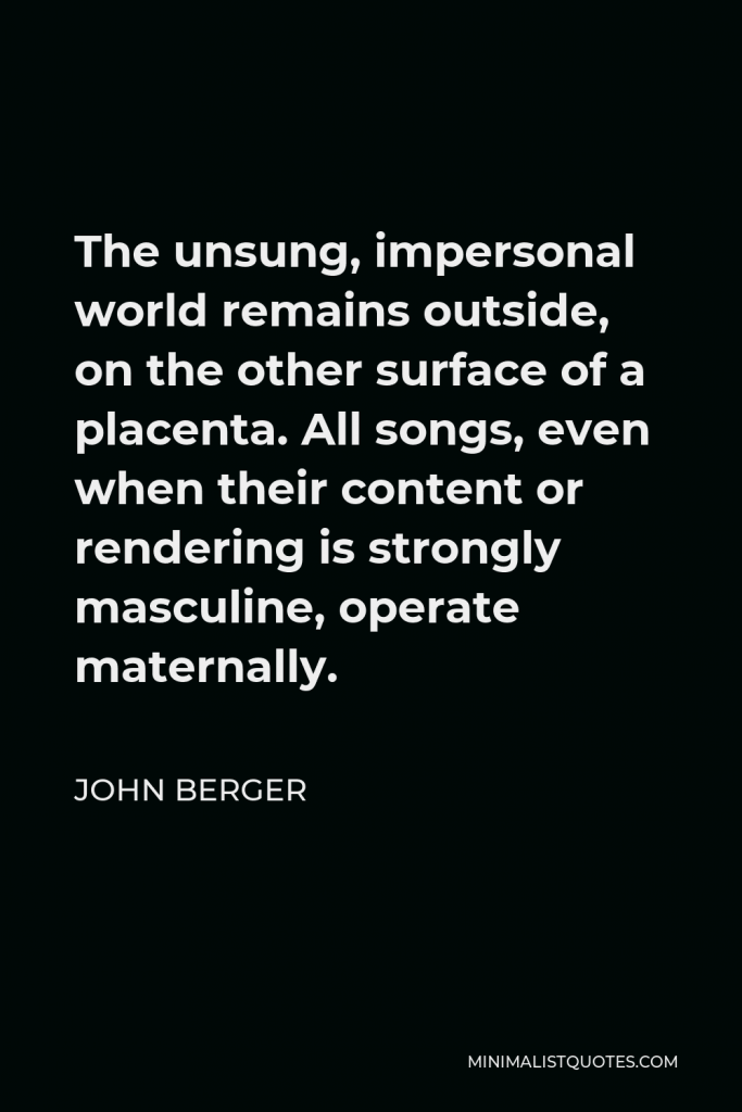 John Berger Quote - The unsung, impersonal world remains outside, on the other surface of a placenta. All songs, even when their content or rendering is strongly masculine, operate maternally.