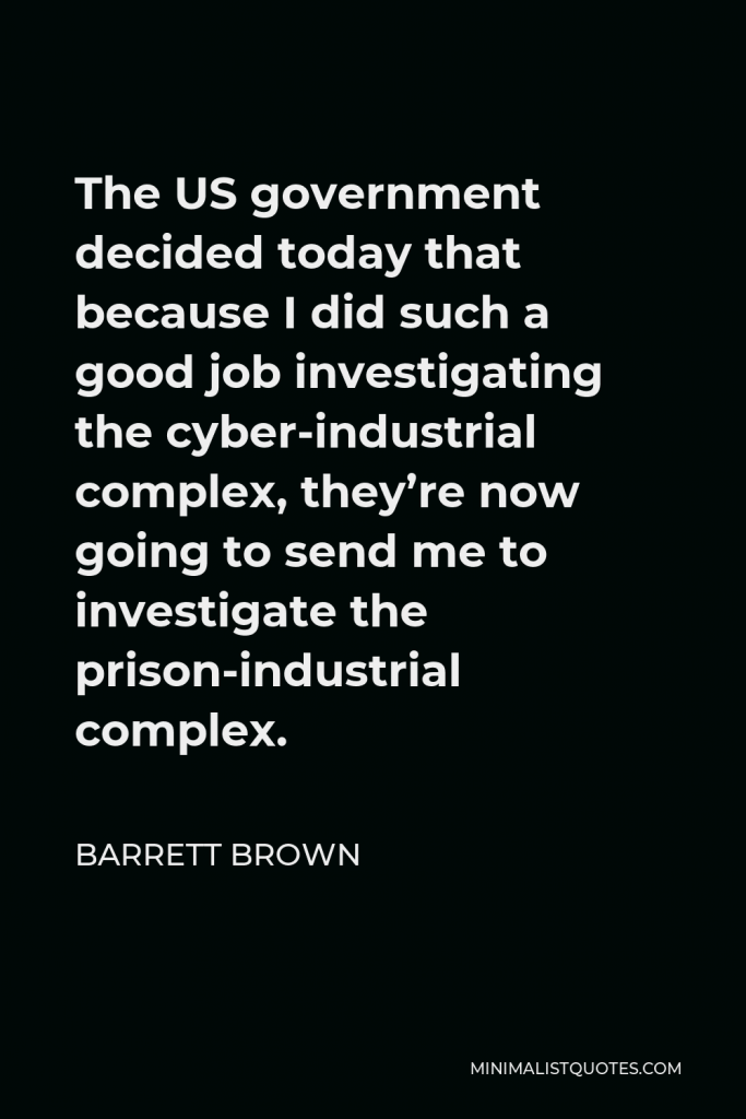 Barrett Brown Quote - The US government decided today that because I did such a good job investigating the cyber-industrial complex, they’re now going to send me to investigate the prison-industrial complex.