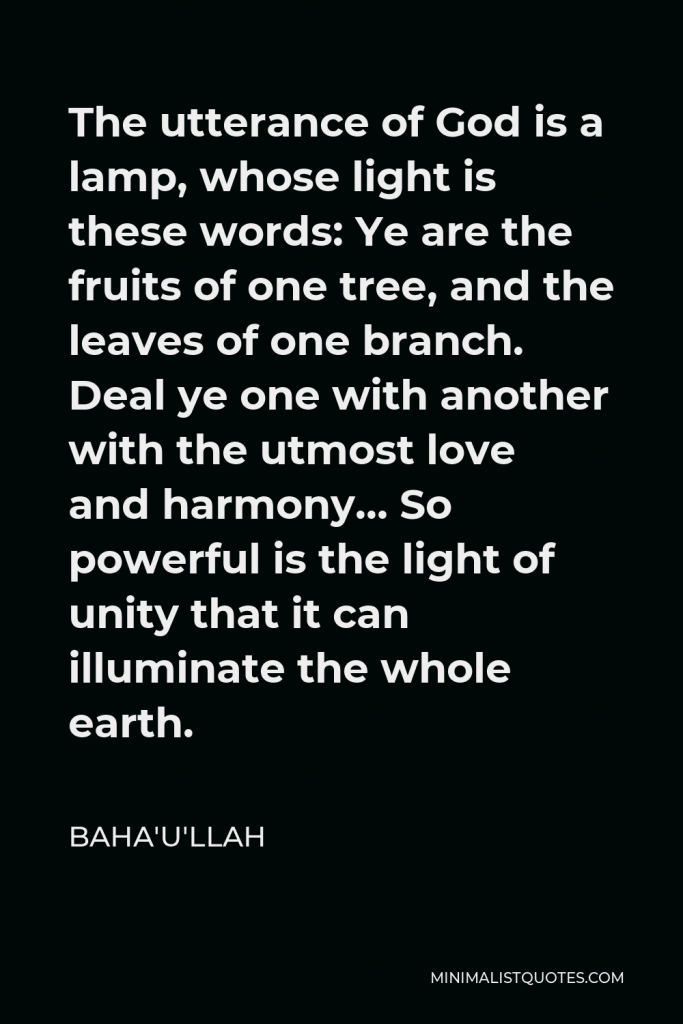 Baha'u'llah Quote - The utterance of God is a lamp, whose light is these words: Ye are the fruits of one tree, and the leaves of one branch. Deal ye one with another with the utmost love and harmony… So powerful is the light of unity that it can illuminate the whole earth.
