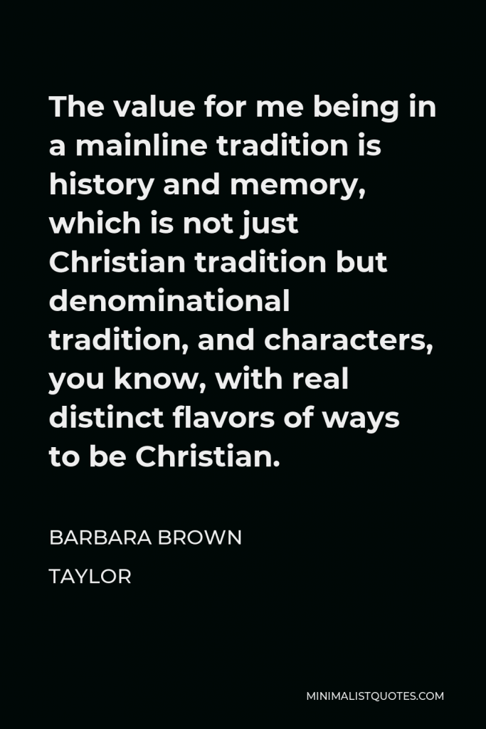 Barbara Brown Taylor Quote - The value for me being in a mainline tradition is history and memory, which is not just Christian tradition but denominational tradition, and characters, you know, with real distinct flavors of ways to be Christian.