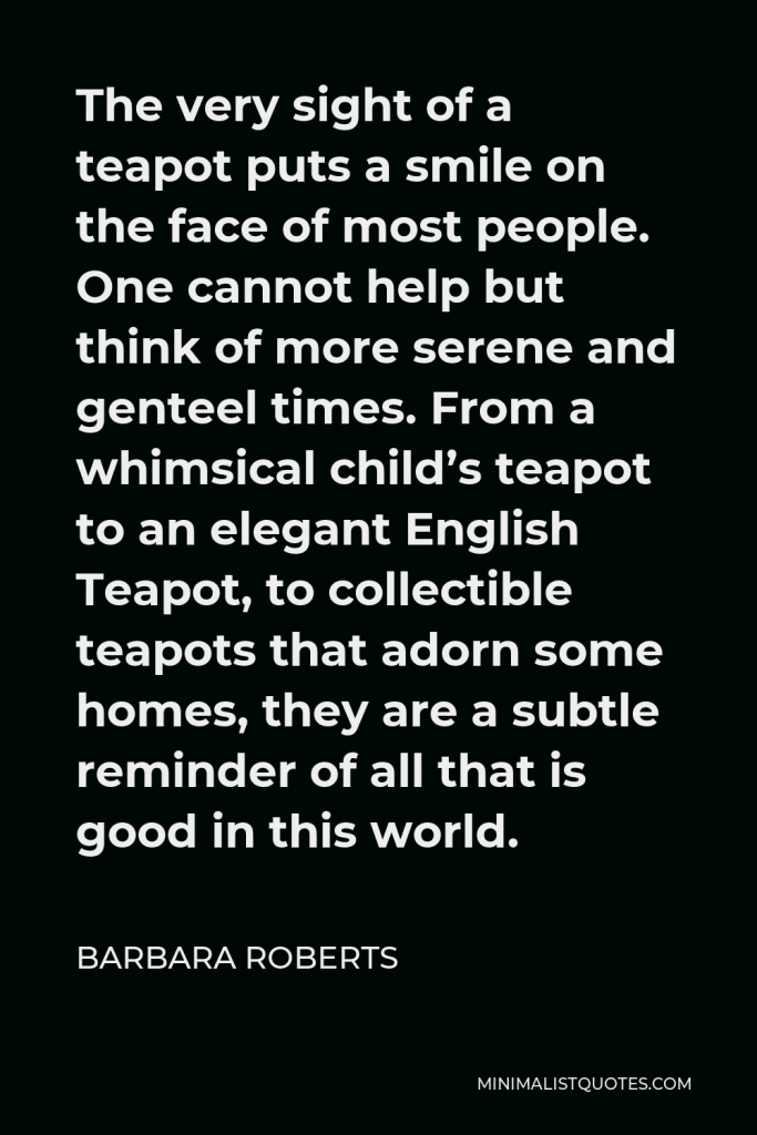 Barbara Roberts Quote - The very sight of a teapot puts a smile on the face of most people. One cannot help but think of more serene and genteel times. From a whimsical child’s teapot to an elegant English Teapot, to collectible teapots that adorn some homes, they are a subtle reminder of all that is good in this world.