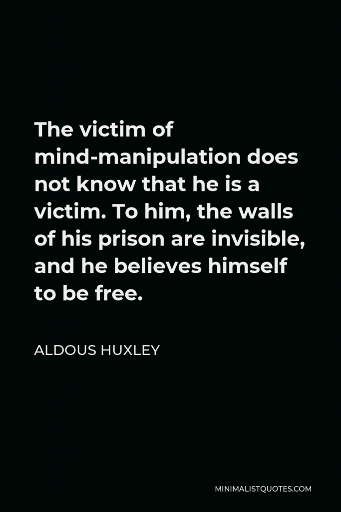 Aldous Huxley Quote - The victim of mind-manipulation does not know that he is a victim. To him, the walls of his prison are invisible, and he believes himself to be free.