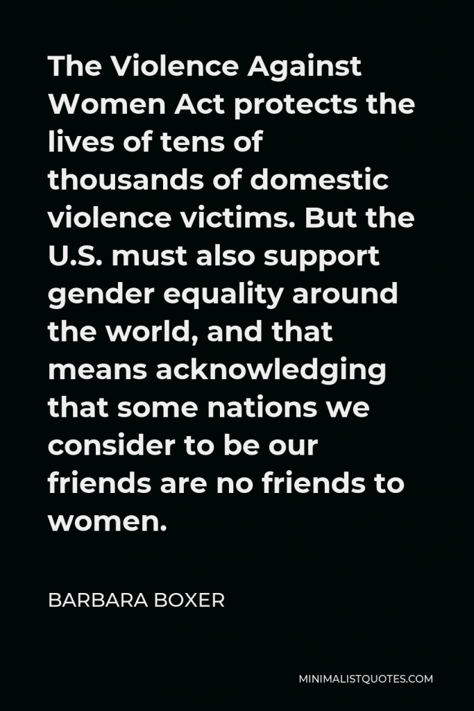 Barbara Boxer Quote - The Violence Against Women Act protects the lives of tens of thousands of domestic violence victims. But the U.S. must also support gender equality around the world, and that means acknowledging that some nations we consider to be our friends are no friends to women.