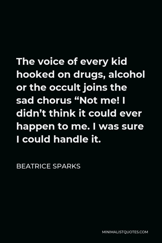 Beatrice Sparks Quote - The voice of every kid hooked on drugs, alcohol or the occult joins the sad chorus “Not me! I didn’t think it could ever happen to me. I was sure I could handle it.