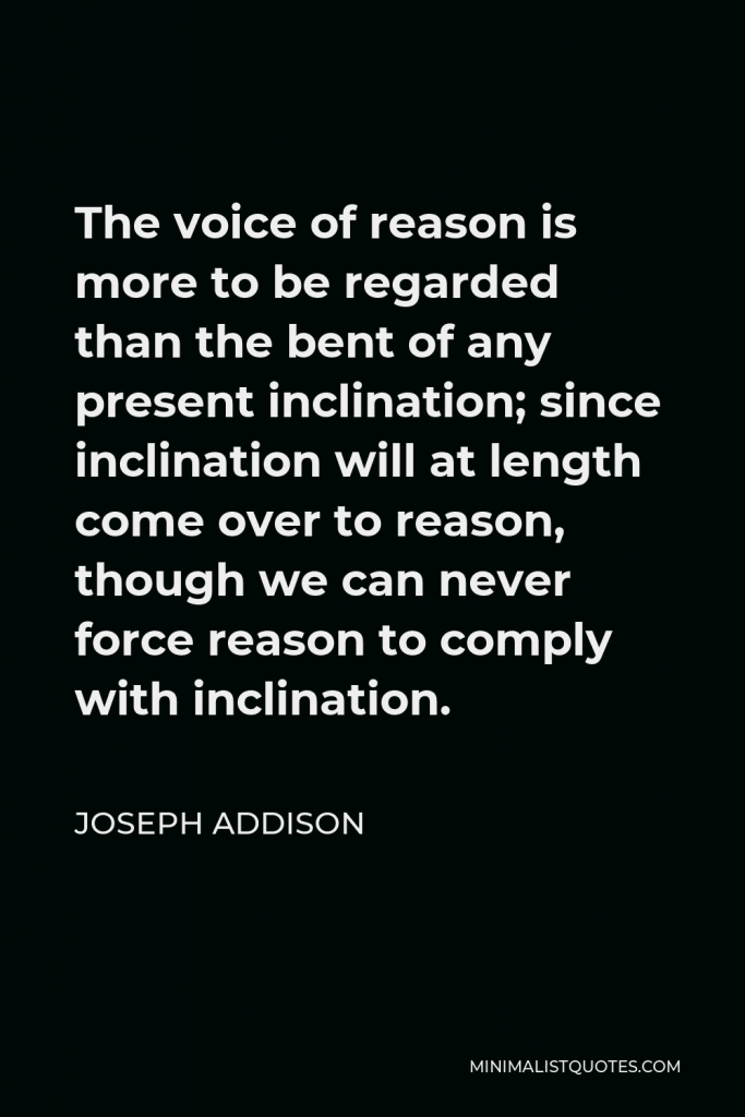 Joseph Addison Quote - The voice of reason is more to be regarded than the bent of any present inclination; since inclination will at length come over to reason, though we can never force reason to comply with inclination.