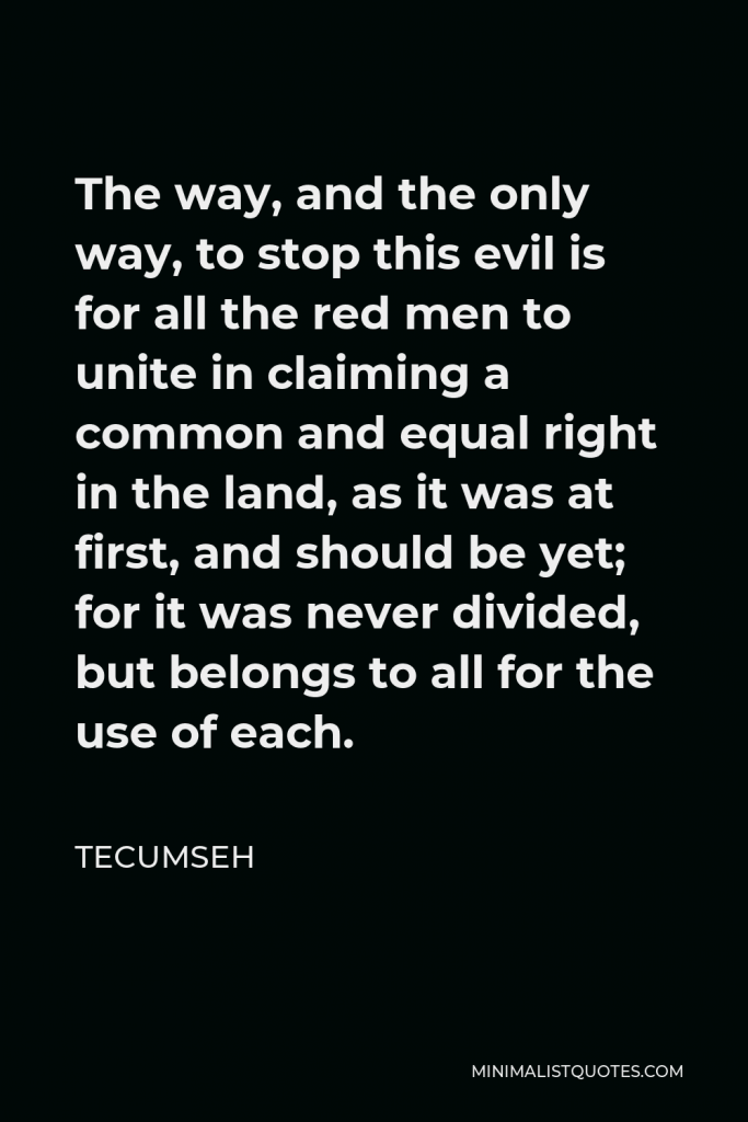 Tecumseh Quote - The way, and the only way, to stop this evil is for all the red men to unite in claiming a common and equal right in the land, as it was at first, and should be yet; for it was never divided, but belongs to all for the use of each.